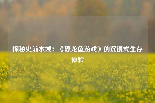 探秘史前水域：《恐龙鱼游戏》的沉浸式生存体验